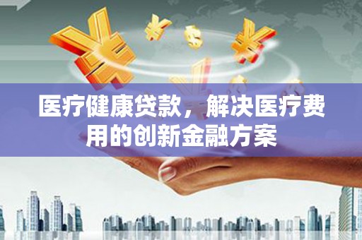 独山子医疗健康贷款，解决医疗费用的创新金融方案