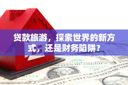 独山子贷款旅游，探索世界的新方式，还是财务陷阱？